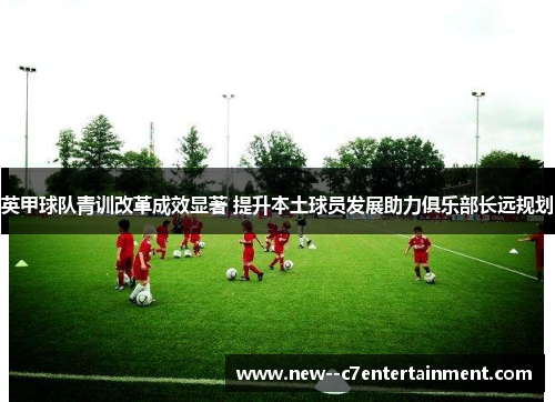 英甲球队青训改革成效显著 提升本土球员发展助力俱乐部长远规划