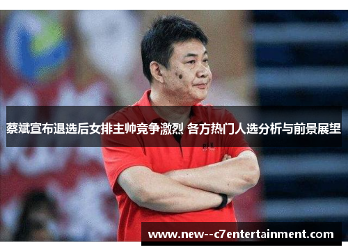 蔡斌宣布退选后女排主帅竞争激烈 各方热门人选分析与前景展望
