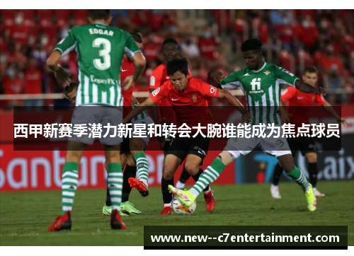 西甲新赛季潜力新星和转会大腕谁能成为焦点球员 西甲新赛季潜力新星和转会大腕谁能成为焦点球员