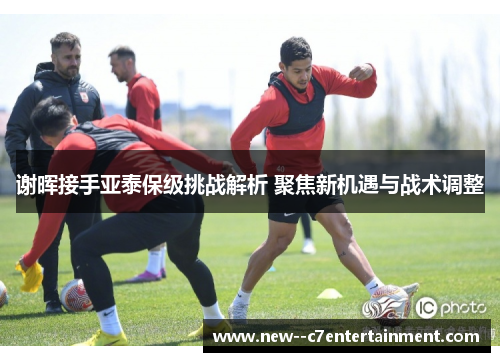 谢晖接手亚泰保级挑战解析 聚焦新机遇与战术调整