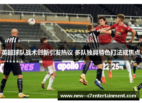 英超球队战术创新引发热议 多队独具特色打法成焦点