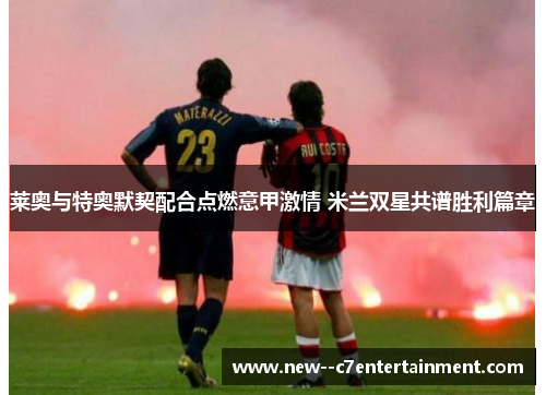 莱奥与特奥默契配合点燃意甲激情 米兰双星共谱胜利篇章 莱奥与特奥默契配合点燃意甲激情 米兰双星共谱胜利篇章
