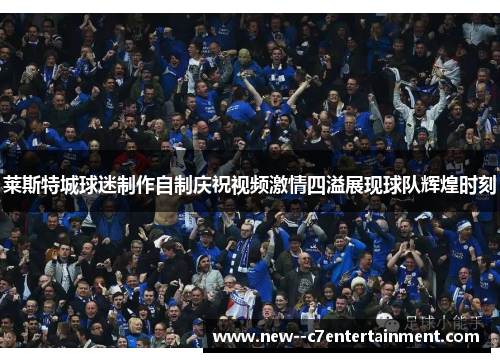莱斯特城球迷制作自制庆祝视频激情四溢展现球队辉煌时刻 莱斯特城球迷制作自制庆祝视频激情四溢展现球队辉煌时刻