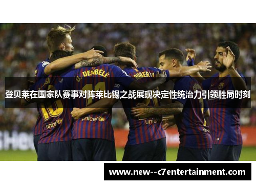 登贝莱在国家队赛事对阵莱比锡之战展现决定性统治力引领胜局时刻