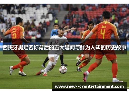 西班牙男足名称背后的五大趣闻与鲜为人知的历史故事 西班牙男足名称背后的五大趣闻与鲜为人知的历史故事