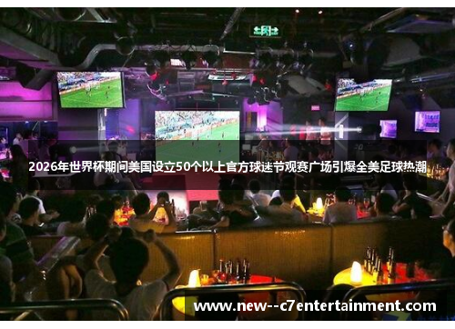 2026年世界杯期间美国设立50个以上官方球迷节观赛广场引爆全美足球热潮