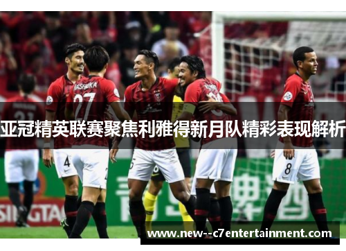 亚冠精英联赛聚焦利雅得新月队精彩表现解析