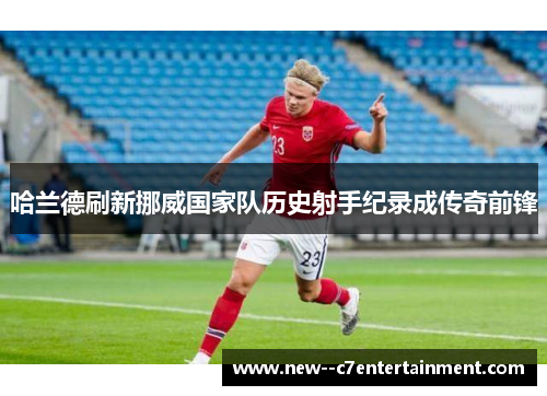 哈兰德刷新挪威国家队历史射手纪录成传奇前锋 哈兰德刷新挪威国家队历史射手纪录成传奇前锋