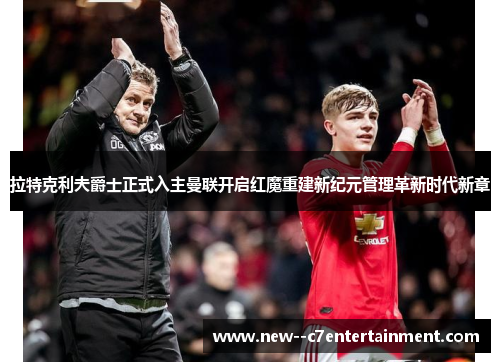 拉特克利夫爵士正式入主曼联开启红魔重建新纪元管理革新时代新章 拉特克利夫爵士正式入主曼联开启红魔重建新纪元管理革新时代新章