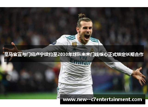 皇马官宣与门将卢宁续约至2030年球队未来门线核心正式锁定长期合作