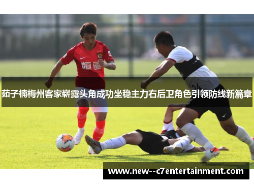 茹子楠梅州客家崭露头角成功坐稳主力右后卫角色引领防线新篇章