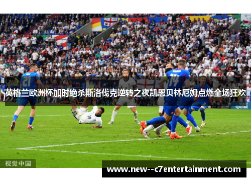 英格兰欧洲杯加时绝杀斯洛伐克逆转之夜凯恩贝林厄姆点燃全场狂欢