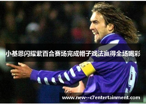 小基恩闪耀紫百合赛场完成帽子戏法赢得全场喝彩